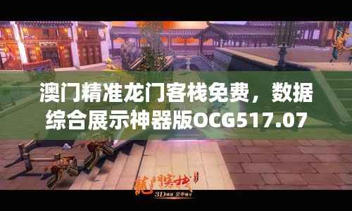 澳门精准龙门客栈免费，数据综合展示神器版OCG517.07