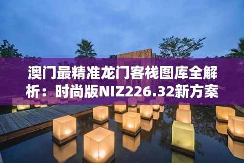 澳门最精准龙门客栈图库全解析:时尚版NIZ226.32新方案揭秘