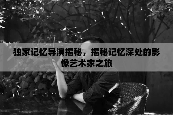 独家记忆导演揭秘，揭秘记忆深处的影像艺术家之旅